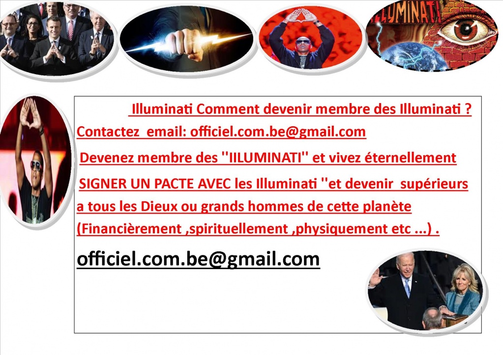  Illuminati Comment devenir membre des Illuminati ? Contactez  email: officiel.com.be@gmail.com  info : officiel.com.be@gmail.com  Devenez membre des ''IILUMINATI'' et vivez éternellement Pour ceux qui veulent réellement '' SIGNER UN PACTE AVEC les I